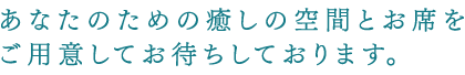 あなたのための癒しの空間とお席をご用意してお待ちしております。