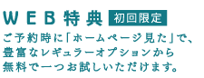 WEB特典 初回限定 ご予約時に「ホームページ見た」で、豊富なレギュラーオプションから無料で一つお試しいただけます。