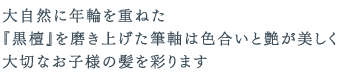 大自然に年輪を重ねた『黒檀』を磨き上げた筆軸は色合いと艶が美しく大切なお子様の髪を彩ります