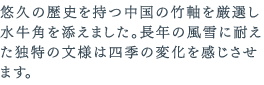 悠久の歴史を持つ中国の竹軸を厳選し水牛角を添えました。長年の風雪に耐えた独特の文様は四季の変化を感じさせます。