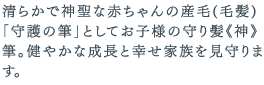 清らかで神聖な赤ちゃんの産毛(毛髪)「守護の筆」としてお子様の守り髪《神》筆。健やかな成長と幸せ家族を見守ります。