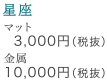 星座 マット3,000円(税抜) 金属10,000円(税抜)
