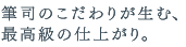 筆司のこだわりが生む、最高級の仕上がり。